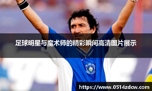 足球明星与魔术师的精彩瞬间高清图片展示